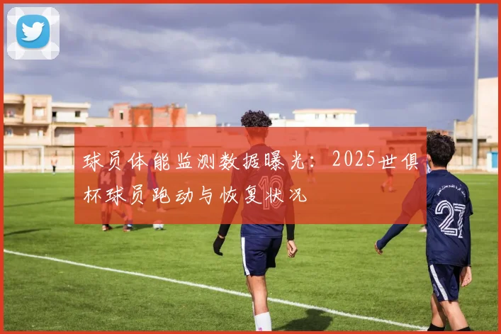 球员体能监测数据曝光：2025世俱杯球员跑动与恢复状况